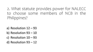 2. What statute provides power for NALECC
to choose some members of NCB in the
Philippines?
a) Resolution 12 – 93
b) Resolution 93 – 10
c) Resolution 10 – 93
d) Resolution 93 – 12
 