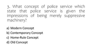 3. What concept of police service which
state that police service is given the
impressions of being merely suppressive
machinery?
a) Modern Concept
b) Contemporary Concept
c) Home-Rule Concept
d) Old Concept
 