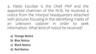 4. Pablo Escobar is the Chief PNP and the
appointed chairman of the NCB, he received a
notice from the Interpol headquarters attached
with pictures focusing in the identifying marks of
an unknown cadaver in order to seek
information. What kind of notice he received?
a) Orange Notice
b) Blue Notice
c) Black Notice
d) Red Notice
 