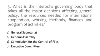 5. What is the Interpol’s governing body that
takes all the major decisions affecting general
policy, the resources needed for international
cooperation, working methods, finances and
program of activities?
a) General Secretariat
b) General Assembly
c) Commission for the Control of Files
d) Executive Committee
 