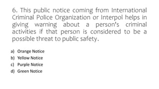 6. This public notice coming from International
Criminal Police Organization or Interpol helps in
giving warning about a person's criminal
activities if that person is considered to be a
possible threat to public safety.
a) Orange Notice
b) Yellow Notice
c) Purple Notice
d) Green Notice
 
