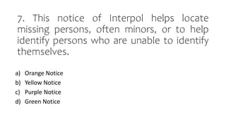 7. This notice of Interpol helps locate
missing persons, often minors, or to help
identify persons who are unable to identify
themselves.
a) Orange Notice
b) Yellow Notice
c) Purple Notice
d) Green Notice
 