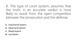 8. This type of court system, assumes that
the truth, in an accurate verdict is most
likely to result from the open competition
between the prosecution and the defense
a) Inquisitorial System
b) Adversarial System
c) Mixed System
d) Just Desert
 