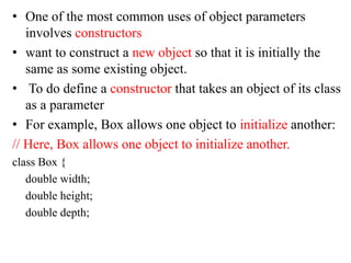 • One of the most common uses of object parameters
involves constructors
• want to construct a new object so that it is initially the
same as some existing object.
• To do define a constructor that takes an object of its class
as a parameter
• For example, Box allows one object to initialize another:
// Here, Box allows one object to initialize another.
class Box {
double width;
double height;
double depth;
 