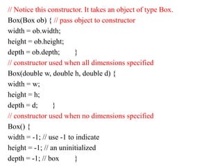 // Notice this constructor. It takes an object of type Box.
Box(Box ob) { // pass object to constructor
width = ob.width;
height = ob.height;
depth = ob.depth; }
// constructor used when all dimensions specified
Box(double w, double h, double d) {
width = w;
height = h;
depth = d; }
// constructor used when no dimensions specified
Box() {
width = -1; // use -1 to indicate
height = -1; // an uninitialized
depth = -1; // box }
 