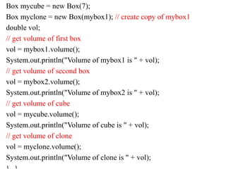 Box mycube = new Box(7);
Box myclone = new Box(mybox1); // create copy of mybox1
double vol;
// get volume of first box
vol = mybox1.volume();
System.out.println("Volume of mybox1 is " + vol);
// get volume of second box
vol = mybox2.volume();
System.out.println("Volume of mybox2 is " + vol);
// get volume of cube
vol = mycube.volume();
System.out.println("Volume of cube is " + vol);
// get volume of clone
vol = myclone.volume();
System.out.println("Volume of clone is " + vol);
 