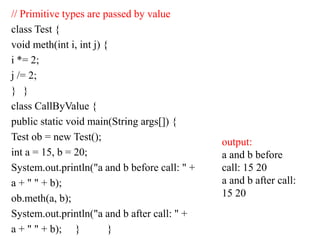 // Primitive types are passed by value
class Test {
void meth(int i, int j) {
i *= 2;
j /= 2;
} }
class CallByValue {
public static void main(String args[]) {
Test ob = new Test();
int a = 15, b = 20;
System.out.println("a and b before call: " +
a + " " + b);
ob.meth(a, b);
System.out.println("a and b after call: " +
a + " " + b); } }
output:
a and b before
call: 15 20
a and b after call:
15 20
 