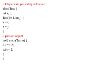 // Objects are passed by reference.
class Test {
int a, b;
Test(int i, int j) {
a = i;
b = j;
}
// pass an object
void meth(Test o) {
o.a *= 2;
o.b /= 2;
}
}
 