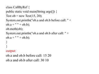 class CallByRef {
public static void main(String args[]) {
Test ob = new Test(15, 20);
System.out.println("ob.a and ob.b before call: " +
ob.a + " " + ob.b);
ob.meth(ob);
System.out.println("ob.a and ob.b after call: " +
ob.a + " " + ob.b);
}
}
output:
ob.a and ob.b before call: 15 20
ob.a and ob.b after call: 30 10
 
