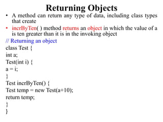 Returning Objects
• A method can return any type of data, including class types
that create
• incrByTen( ) method returns an object in which the value of a
is ten greater than it is in the invoking object
// Returning an object
class Test {
int a;
Test(int i) {
a = i;
}
Test incrByTen() {
Test temp = new Test(a+10);
return temp;
}
}
 