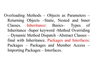 Overloading Methods – Objects as Parameters –
Returning Objects –Static, Nested and Inner
Classes. Inheritance: Basics– Types of
Inheritance -Super keyword -Method Overriding
– Dynamic Method Dispatch –Abstract Classes –
final with Inheritance. Packages and Interfaces:
Packages – Packages and Member Access –
Importing Packages – Interfaces.
 