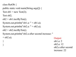 class RetOb {
public static void main(String args[]) {
Test ob1 = new Test(2);
Test ob2;
ob2 = ob1.incrByTen();
System.out.println("ob1.a: " + ob1.a);
System.out.println("ob2.a: " + ob2.a);
ob2 = ob2.incrByTen();
System.out.println("ob2.a after second increase: "
+ ob2.a);
}
}
Output:
ob1.a: 2
ob2.a: 12
ob2.a after second
increase: 22
 