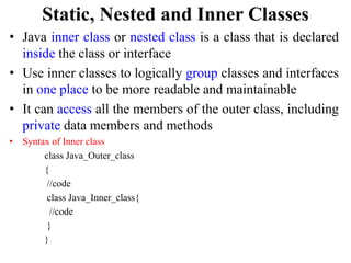 Static, Nested and Inner Classes
• Java inner class or nested class is a class that is declared
inside the class or interface
• Use inner classes to logically group classes and interfaces
in one place to be more readable and maintainable
• It can access all the members of the outer class, including
private data members and methods
• Syntax of Inner class
class Java_Outer_class
{
//code
class Java_Inner_class{
//code
}
}
 