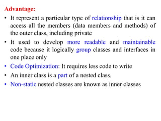 Advantage:
• It represent a particular type of relationship that is it can
access all the members (data members and methods) of
the outer class, including private
• It used to develop more readable and maintainable
code because it logically group classes and interfaces in
one place only
• Code Optimization: It requires less code to write
• An inner class is a part of a nested class.
• Non-static nested classes are known as inner classes
 