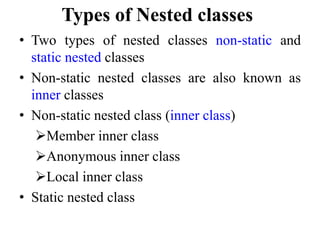 Types of Nested classes
• Two types of nested classes non-static and
static nested classes
• Non-static nested classes are also known as
inner classes
• Non-static nested class (inner class)
Member inner class
Anonymous inner class
Local inner class
• Static nested class
 