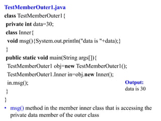 TestMemberOuter1.java
class TestMemberOuter1{
private int data=30;
class Inner{
void msg(){System.out.println("data is "+data);}
}
public static void main(String args[]){
TestMemberOuter1 obj=new TestMemberOuter1();
TestMemberOuter1.Inner in=obj.new Inner();
in.msg();
}
}
• msg() method in the member inner class that is accessing the
private data member of the outer class
Output:
data is 30
 