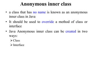 Anonymous inner class
• a class that has no name is known as an anonymous
inner class in Java
• It should be used to override a method of class or
interface
• Java Anonymous inner class can be created in two
ways:
Class
Interface
 
