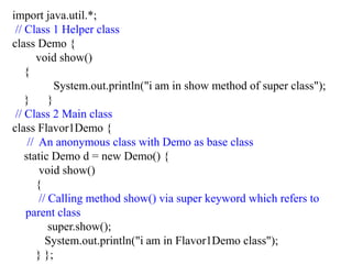 import java.util.*;
// Class 1 Helper class
class Demo {
void show()
{
System.out.println("i am in show method of super class");
} }
// Class 2 Main class
class Flavor1Demo {
// An anonymous class with Demo as base class
static Demo d = new Demo() {
void show()
{
// Calling method show() via super keyword which refers to
parent class
super.show();
System.out.println("i am in Flavor1Demo class");
} };
 