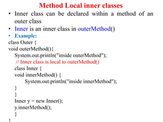 Method Local inner classes
• Inner class can be declared within a method of an
outer class
• Inner is an inner class in outerMethod()
• Example:
class Outer {
void outerMethod(){
System.out.println("inside outerMethod");
// Inner class is local to outerMethod()
class Inner {
void innerMethod() {
System.out.println("inside innerMethod");
}
}
Inner y = new Inner();
y.innerMethod();
}
 