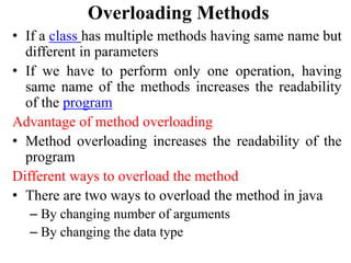 Overloading Methods
• If a class has multiple methods having same name but
different in parameters
• If we have to perform only one operation, having
same name of the methods increases the readability
of the program
Advantage of method overloading
• Method overloading increases the readability of the
program
Different ways to overload the method
• There are two ways to overload the method in java
– By changing number of arguments
– By changing the data type
 