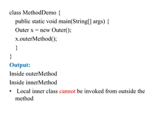 class MethodDemo {
public static void main(String[] args) {
Outer x = new Outer();
x.outerMethod();
}
}
Output:
Inside outerMethod
Inside innerMethod
• Local inner class cannot be invoked from outside the
method
 