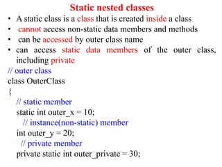 Static nested classes
• A static class is a class that is created inside a class
• cannot access non-static data members and methods
• can be accessed by outer class name
• can access static data members of the outer class,
including private
// outer class
class OuterClass
{
// static member
static int outer_x = 10;
// instance(non-static) member
int outer_y = 20;
// private member
private static int outer_private = 30;
 