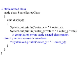 // static nested class
static class StaticNestedClass
{
void display()
{
System.out.println("outer_x = " + outer_x);
System.out.println("outer_private = " + outer_private);
// compilation error: static nested class cannot
directly access non-static members
// System.out.println("outer_y = " + outer_y);
}
}
}
 
