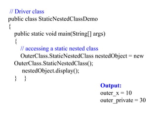 // Driver class
public class StaticNestedClassDemo
{
public static void main(String[] args)
{
// accessing a static nested class
OuterClass.StaticNestedClass nestedObject = new
OuterClass.StaticNestedClass();
nestedObject.display();
} }
Output:
outer_x = 10
outer_private = 30
 