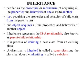 INHERITANCE
• defined as the procedure or mechanism of acquiring all
the properties and behaviors of one class to another
• i.e., acquiring the properties and behavior of child class
from the parent class
• one object acquires all the properties and behaviors of
another object
• Inheritance represents the IS-A relationship, also known
as parent-child relationship
• It is process of deriving a new class from an existing
class
• A class that is inherited is called a super class and the
class that does the inheriting is called a subclass
 