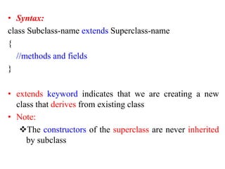• Syntax:
class Subclass-name extends Superclass-name
{
//methods and fields
}
• extends keyword indicates that we are creating a new
class that derives from existing class
• Note:
The constructors of the superclass are never inherited
by subclass
 