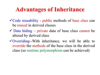 Advantages of Inheritance
Code reusability - public methods of base class can
be reused in derived classes
 Data hiding – private data of base class cannot be
altered by derived class
Overriding--With inheritance, we will be able to
override the methods of the base class in the derived
class (so runtime polymorphism can be achieved)
 