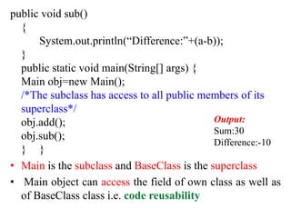 public void sub()
{
System.out.println(“Difference:”+(a-b));
}
public static void main(String[] args) {
Main obj=new Main();
/*The subclass has access to all public members of its
superclass*/
obj.add();
obj.sub();
} }
• Main is the subclass and BaseClass is the superclass
• Main object can access the field of own class as well as
of BaseClass class i.e. code reusability
Output:
Sum:30
Difference:-10
 