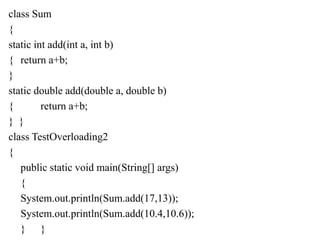 class Sum
{
static int add(int a, int b)
{ return a+b;
}
static double add(double a, double b)
{ return a+b;
} }
class TestOverloading2
{
public static void main(String[] args)
{
System.out.println(Sum.add(17,13));
System.out.println(Sum.add(10.4,10.6));
} }
 