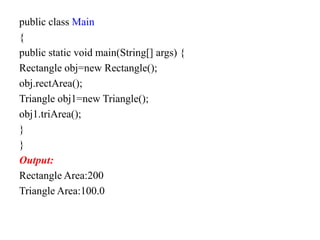 public class Main
{
public static void main(String[] args) {
Rectangle obj=new Rectangle();
obj.rectArea();
Triangle obj1=new Triangle();
obj1.triArea();
}
}
Output:
Rectangle Area:200
Triangle Area:100.0
 