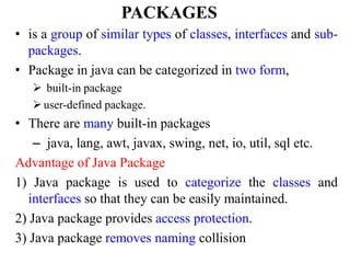 PACKAGES
• is a group of similar types of classes, interfaces and sub-
packages.
• Package in java can be categorized in two form,
 built-in package
user-defined package.
• There are many built-in packages
– java, lang, awt, javax, swing, net, io, util, sql etc.
Advantage of Java Package
1) Java package is used to categorize the classes and
interfaces so that they can be easily maintained.
2) Java package provides access protection.
3) Java package removes naming collision
 
