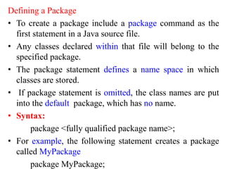 Defining a Package
• To create a package include a package command as the
first statement in a Java source file.
• Any classes declared within that file will belong to the
specified package.
• The package statement defines a name space in which
classes are stored.
• If package statement is omitted, the class names are put
into the default package, which has no name.
• Syntax:
package <fully qualified package name>;
• For example, the following statement creates a package
called MyPackage
package MyPackage;
 