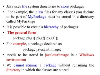 • Java uses file system directories to store packages
• For example, the .class files for any classes you declare
to be part of MyPackage must be stored in a directory
called MyPackage
• It is possible to create a hierarchy of packages
• The general form
package pkg1[.pkg2[.pkg3]];
• For example, a package declared as
package java.awt.image;
• needs to be stored in javaawtimage in a Windows
environment
• We cannot rename a package without renaming the
directory in which the classes are stored.
 