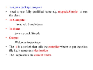 • run java package program
• need to use fully qualified name e.g. mypack.Simple to run
the class.
• To Compile:
javac -d . Simple.java
• To Run:
java mypack.Simple
• Output:
Welcome to package
• The -d is a switch that tells the compiler where to put the class
file i.e. it represents destination
• The . represents the current folder.
 
