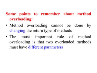 Some points to remember about method
overloading:
• Method overloading cannot be done by
changing the return type of methods
• The most important rule of method
overloading is that two overloaded methods
must have different parameters
 