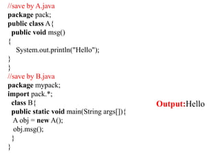 //save by A.java
package pack;
public class A{
public void msg()
{
System.out.println("Hello");
}
}
//save by B.java
package mypack;
import pack.*;
class B{
public static void main(String args[]){
A obj = new A();
obj.msg();
}
}
Output:Hello
 