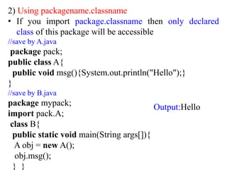 2) Using packagename.classname
• If you import package.classname then only declared
class of this package will be accessible
//save by A.java
package pack;
public class A{
public void msg(){System.out.println("Hello");}
}
//save by B.java
package mypack;
import pack.A;
class B{
public static void main(String args[]){
A obj = new A();
obj.msg();
} }
Output:Hello
 
