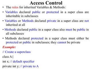 Access Control
• The rules for inherited Variables & Methods:
• Variables declared public or protected in a super class are
inheritable in subclasses
• Variables or Methods declared private in a super class are not
inherited at all
• Methods declared public in a super class also must be public in
all subclasses
• Methods declared protected in a super class must either be
protected or public in subclasses; they cannot be private
Example:
// Create a superclass
class A{
int x; // default specifier
private int y; // private to A
 