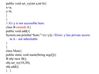 public void set_xy(int a,int b){
x=a;
y=b;
}
}
// A’s y is not accessible here.
class B extends A{
public void add(){
System.out.println(“Sum:”+(x+y)); //Error: y has private access
in A – not inheritable
}
}
class Main{
public static void main(String args[]){
B obj=new B();
obj.set_xy(10,20);
obj.add();
} }
 