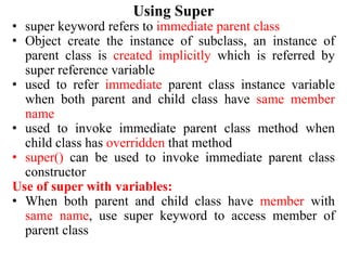Using Super
• super keyword refers to immediate parent class
• Object create the instance of subclass, an instance of
parent class is created implicitly which is referred by
super reference variable
• used to refer immediate parent class instance variable
when both parent and child class have same member
name
• used to invoke immediate parent class method when
child class has overridden that method
• super() can be used to invoke immediate parent class
constructor
Use of super with variables:
• When both parent and child class have member with
same name, use super keyword to access member of
parent class
 