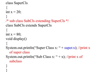 class SuperCls
{
int x = 20;
}
/* sub class SubCls extending SuperCls */
class SubCls extends SuperCls
{
int x = 80;
void display()
{
System.out.println(“Super Class x: “ + super.x); //print x
of super class
System.out.println(“Sub Class x: “ + x); //print x of
subclass
}
}
 