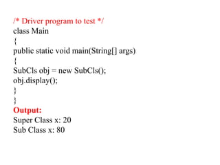 /* Driver program to test */
class Main
{
public static void main(String[] args)
{
SubCls obj = new SubCls();
obj.display();
}
}
Output:
Super Class x: 20
Sub Class x: 80
 