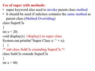 Use of super with methods:
• super keyword also used to invoke parent class method
• It should be used if subclass contains the same method as
parent class (Method Overriding)
class SuperCls
{
int x = 20;
void display(){ //display() in super class
System.out.println(“Super Class x: “ + x);
} }
/* sub class SubCls extending SuperCls */
class SubCls extends SuperCls
{
int x = 80;
 