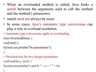 • When an overloaded method is called, Java looks a
match between the arguments used to call the method
and the method’s parameters.
• match need not always be exact
• In some cases, Java’s automatic type conversions can
play a role in overload resolution.
// Automatic type conversions apply to overloading.
class OverloadDemo {
void test() {
System.out.println("No parameters");
}
// Overload test for two integer parameters.
void test(int a, int b) {
System.out.println("a and b: " + a + " " + b);
}
 
