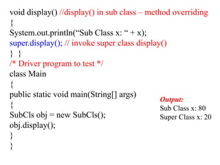 void display() //display() in sub class – method overriding
{
System.out.println(“Sub Class x: “ + x);
super.display(); // invoke super class display()
} }
/* Driver program to test */
class Main
{
public static void main(String[] args)
{
SubCls obj = new SubCls();
obj.display();
}
}
Output:
Sub Class x: 80
Super Class x: 20
 