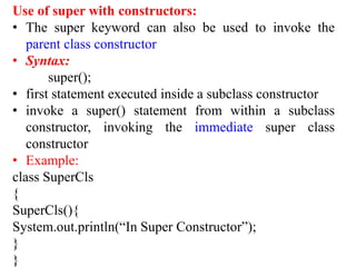 Use of super with constructors:
• The super keyword can also be used to invoke the
parent class constructor
• Syntax:
super();
• first statement executed inside a subclass constructor
• invoke a super() statement from within a subclass
constructor, invoking the immediate super class
constructor
• Example:
class SuperCls
{
SuperCls(){
System.out.println(“In Super Constructor”);
}
}
 
